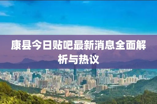 康縣今日貼吧最新消息全面解析與熱議