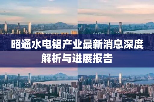 昭通水電鋁產(chǎn)業(yè)最新消息深度解析與進展報告