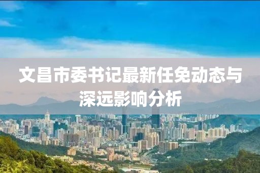 文昌市委書記最新任免動(dòng)態(tài)與深遠(yuǎn)影響分析