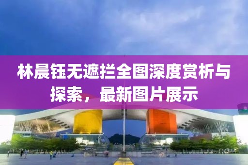 林晨鈺無(wú)遮攔全圖深度賞析與探索，最新圖片展示