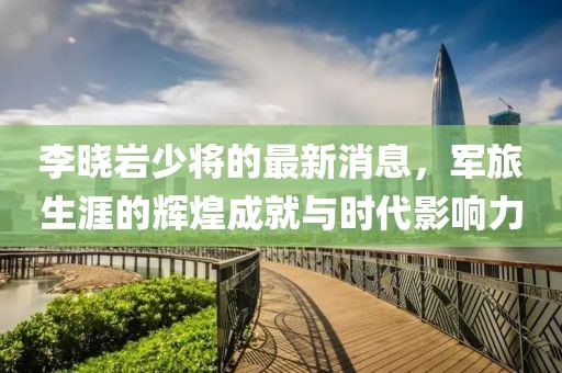 李曉巖少將的最新消息，軍旅生涯的輝煌成就與時(shí)代影響力