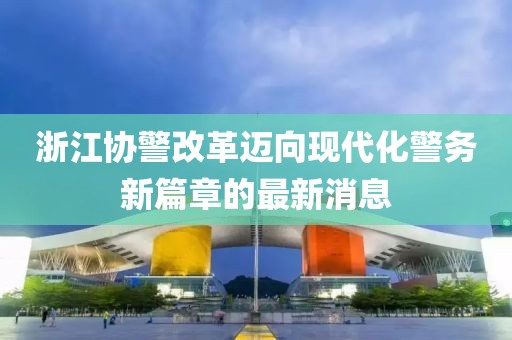 浙江協(xié)警改革邁向現(xiàn)代化警務(wù)新篇章的最新消息