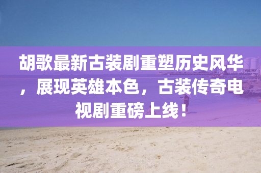 胡歌最新古裝劇重塑歷史風(fēng)華，展現(xiàn)英雄本色，古裝傳奇電視劇重磅上線！