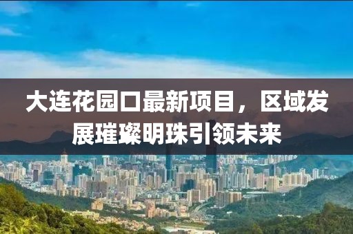 大連花園口最新項(xiàng)目，區(qū)域發(fā)展璀璨明珠引領(lǐng)未來