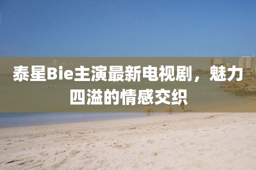 泰星Bie主演最新電視劇，魅力四溢的情感交織