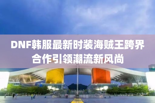DNF韓服最新時裝海賊王跨界合作引領(lǐng)潮流新風(fēng)尚