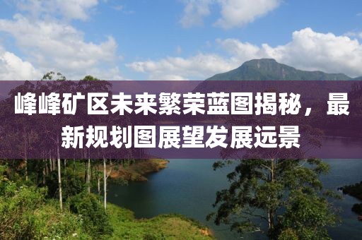 峰峰礦區(qū)未來繁榮藍圖揭秘，最新規(guī)劃圖展望發(fā)展遠景