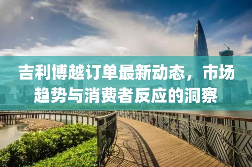 吉利博越訂單最新動態(tài)，市場趨勢與消費(fèi)者反應(yīng)的洞察