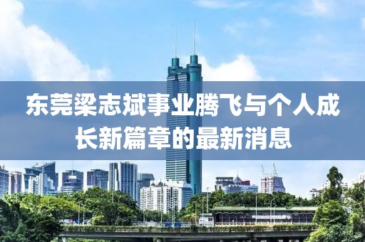 東莞梁志斌事業(yè)騰飛與個(gè)人成長(zhǎng)新篇章的最新消息