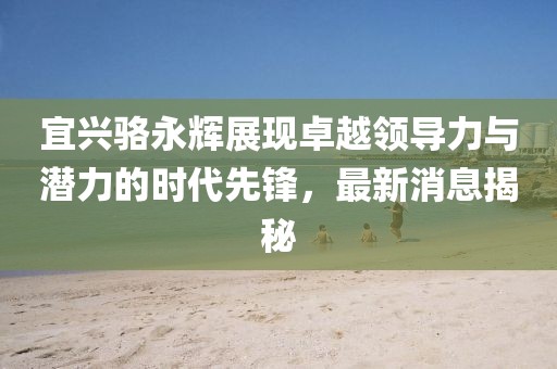宜興駱永輝展現(xiàn)卓越領(lǐng)導(dǎo)力與潛力的時(shí)代先鋒，最新消息揭秘