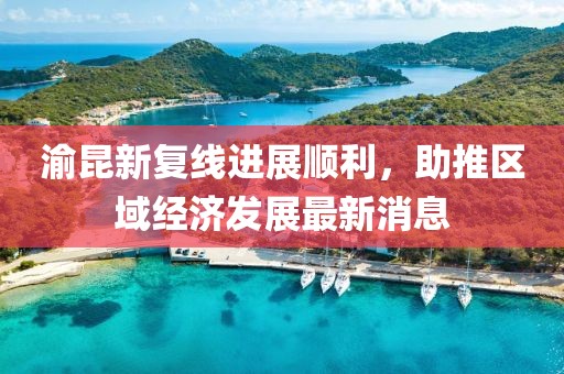 渝昆新復(fù)線進(jìn)展順利，助推區(qū)域經(jīng)濟(jì)發(fā)展最新消息