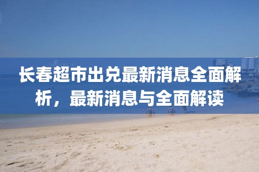 長春超市出兌最新消息全面解析，最新消息與全面解讀