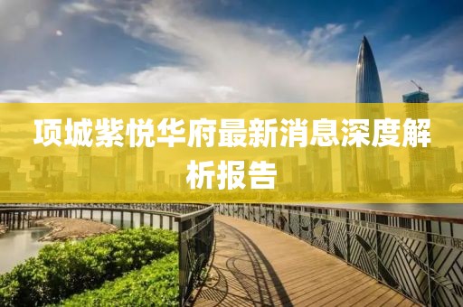 項(xiàng)城紫悅?cè)A府最新消息深度解析報(bào)告