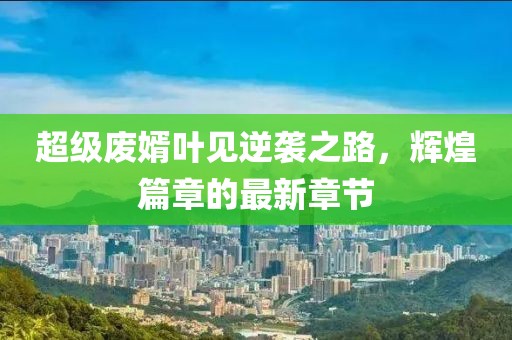 超級(jí)廢婿葉見逆襲之路，輝煌篇章的最新章節(jié)