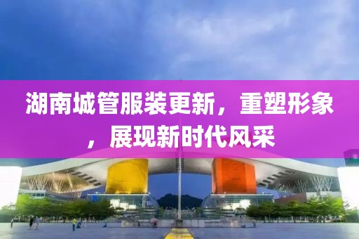 湖南城管服裝更新，重塑形象，展現(xiàn)新時(shí)代風(fēng)采