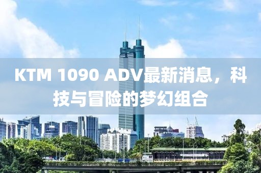 KTM 1090 ADV最新消息，科技與冒險的夢幻組合
