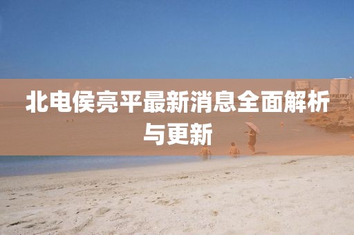 北電侯亮平最新消息全面解析與更新