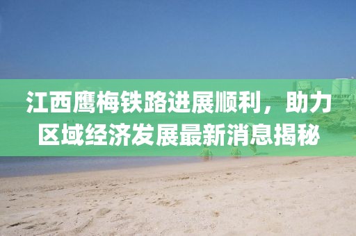江西鷹梅鐵路進(jìn)展順利，助力區(qū)域經(jīng)濟(jì)發(fā)展最新消息揭秘