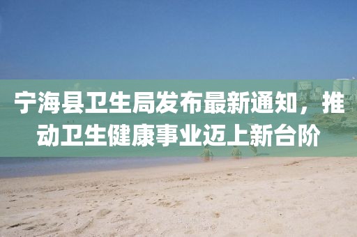 寧?？h衛(wèi)生局發(fā)布最新通知，推動衛(wèi)生健康事業(yè)邁上新臺階