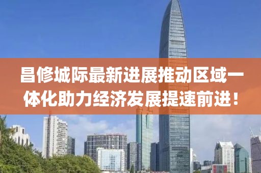 昌修城際最新進(jìn)展推動區(qū)域一體化助力經(jīng)濟(jì)發(fā)展提速前進(jìn)！