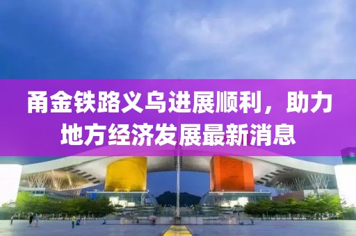 甬金鐵路義烏進展順利，助力地方經(jīng)濟發(fā)展最新消息