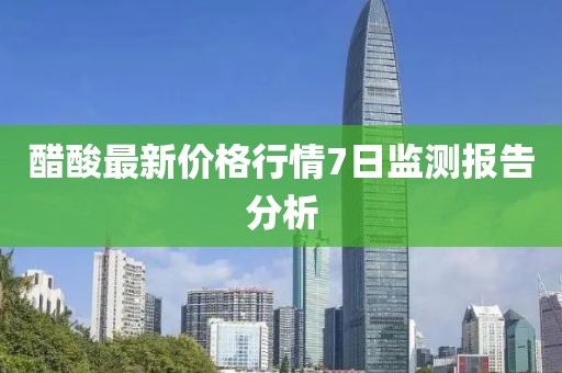 醋酸最新價格行情7日監(jiān)測報告分析