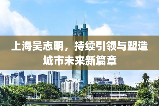 上海吳志明，持續(xù)引領(lǐng)與塑造城市未來新篇章