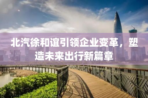 北汽徐和誼引領(lǐng)企業(yè)變革，塑造未來(lái)出行新篇章