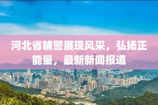 河北省輔警展現(xiàn)風(fēng)采，弘揚(yáng)正能量，最新新聞報道
