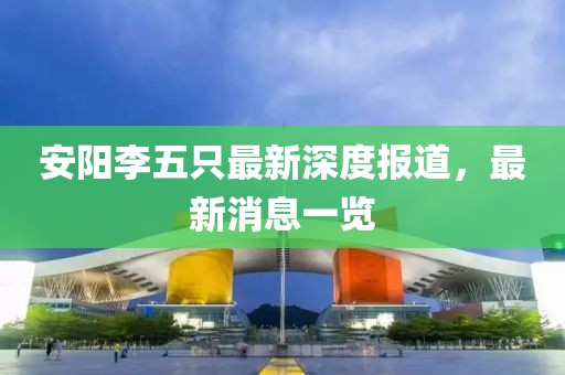 安陽(yáng)李五只最新深度報(bào)道，最新消息一覽