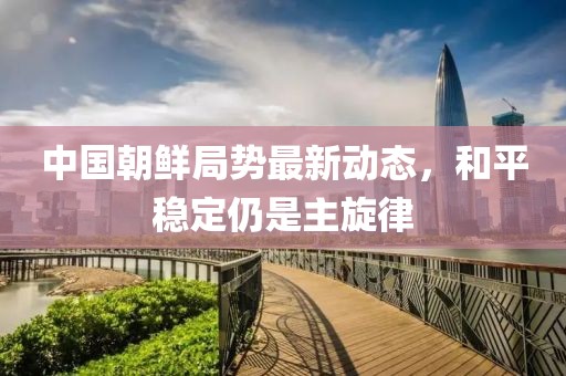 中國(guó)朝鮮局勢(shì)最新動(dòng)態(tài)，和平穩(wěn)定仍是主旋律