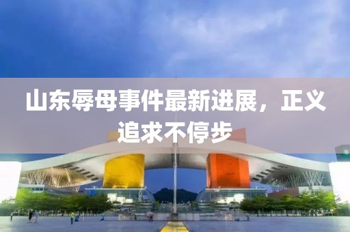 山東辱母事件最新進展，正義追求不停步