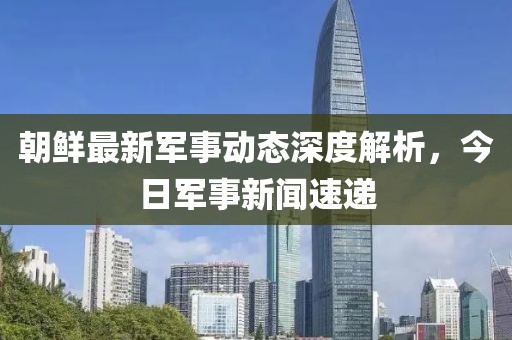 朝鮮最新軍事動態(tài)深度解析，今日軍事新聞速遞