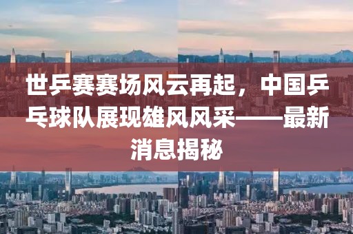 世乒賽賽場(chǎng)風(fēng)云再起，中國(guó)乒乓球隊(duì)展現(xiàn)雄風(fēng)風(fēng)采——最新消息揭秘