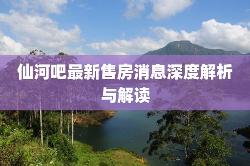 仙河吧最新售房消息深度解析與解讀
