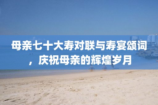 母親七十大壽對(duì)聯(lián)與壽宴頌詞，慶祝母親的輝煌歲月