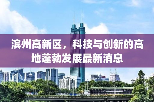 濱州高新區(qū)，科技與創(chuàng)新的高地蓬勃發(fā)展最新消息