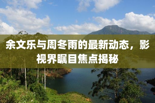 余文樂與周冬雨的最新動(dòng)態(tài)，影視界矚目焦點(diǎn)揭秘
