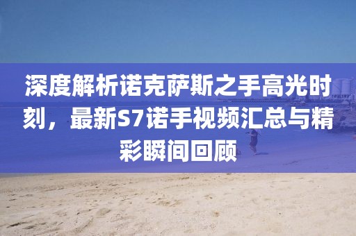 深度解析諾克薩斯之手高光時刻，最新S7諾手視頻匯總與精彩瞬間回顧