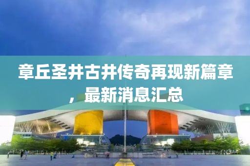 章丘圣井古井傳奇再現(xiàn)新篇章，最新消息匯總