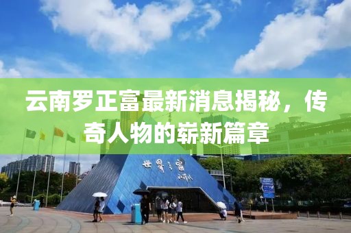 云南羅正富最新消息揭秘，傳奇人物的嶄新篇章