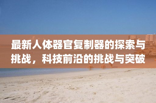 最新人體器官復制器的探索與挑戰(zhàn)，科技前沿的挑戰(zhàn)與突破