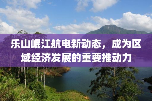 樂山岷江航電新動態(tài)，成為區(qū)域經(jīng)濟發(fā)展的重要推動力