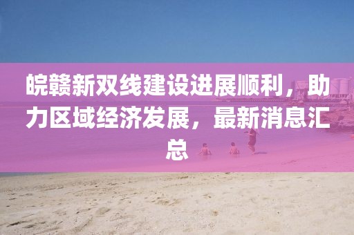 皖贛新雙線建設(shè)進(jìn)展順利，助力區(qū)域經(jīng)濟(jì)發(fā)展，最新消息匯總