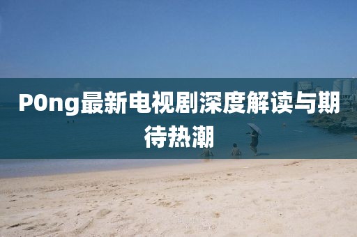 P0ng最新電視劇深度解讀與期待熱潮