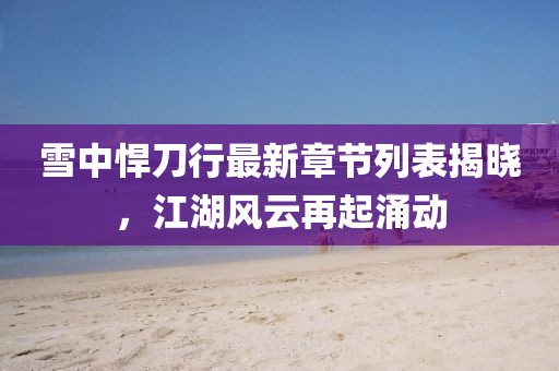 雪中悍刀行最新章節(jié)列表揭曉，江湖風(fēng)云再起涌動(dòng)