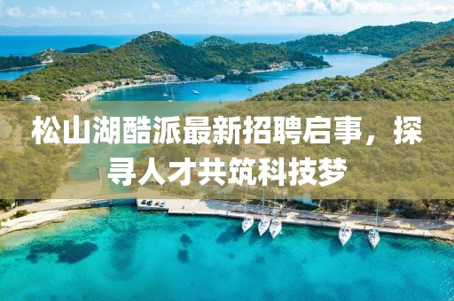 松山湖酷派最新招聘啟事，探尋人才共筑科技夢