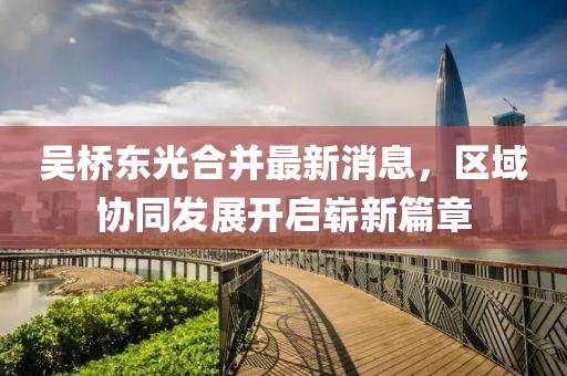 吳橋東光合并最新消息，區(qū)域協(xié)同發(fā)展開(kāi)啟嶄新篇章