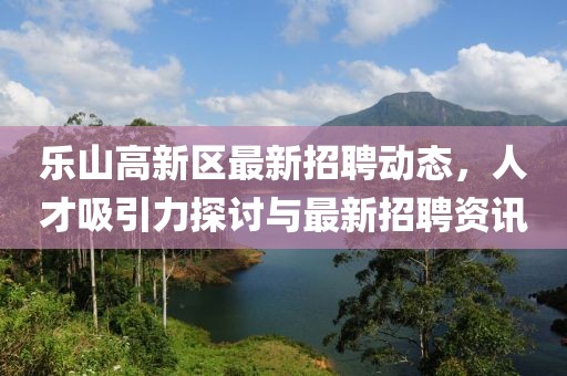 樂山高新區(qū)最新招聘動態(tài)，人才吸引力探討與最新招聘資訊
