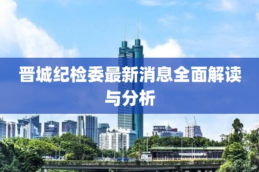 晉城紀檢委最新消息全面解讀與分析
